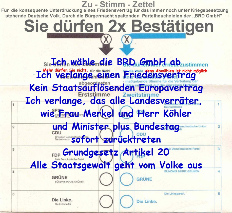 Ich whle die BRD GmbH ab
Ich verlange einen Friedensvertrag
Kein Staatsauflsenden Europavertrag
Ich verlange, das alle Landesverrter, 
wie Frau Merkel und Herr Khler
und Minister plus Bundestag
sofort zurcktreten
 Grundgesetz Artikel 20 
Alle Staatsgewalt geht vom Volke aus