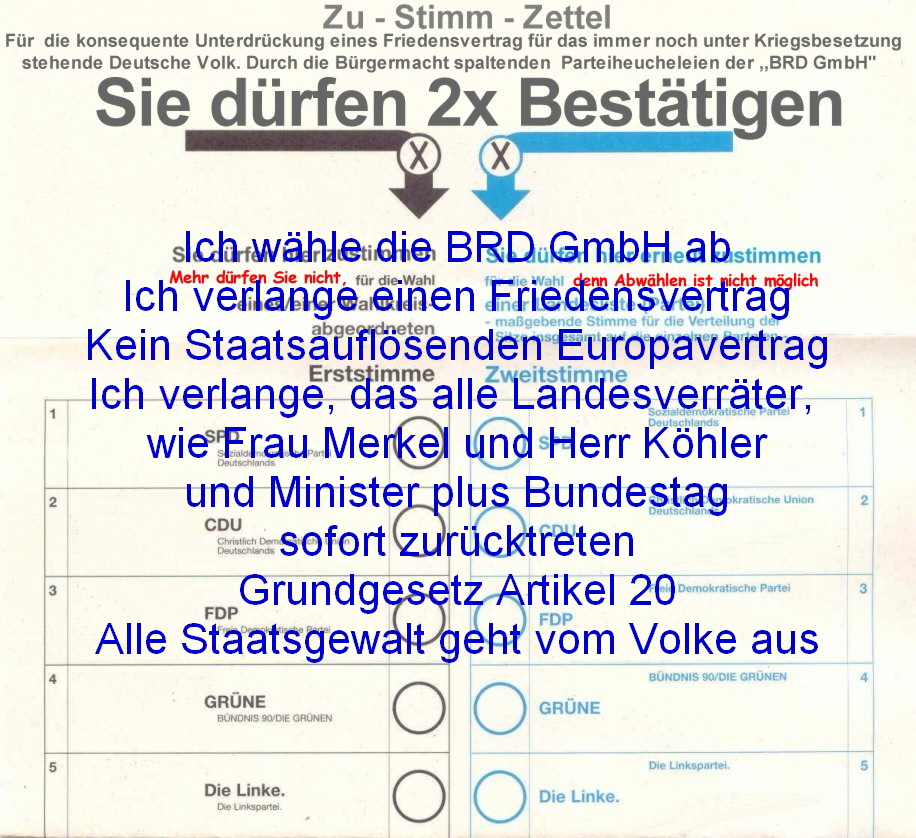 Ich whle die BRD GmbH ab
Ich verlange einen Friedensvertrag
Kein Staatsauflsenden Europavertrag
Ich verlange, das alle Landesverrter, 
wie Frau Merkel und Herr Khler
und Minister plus Bundestag
sofort zurcktreten
 Grundgesetz Artikel 20 
Alle Staatsgewalt geht vom Volke aus