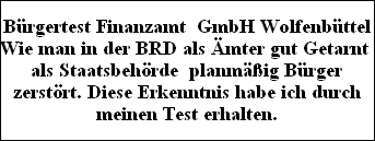 Brgertest Finanzamt  GmbH Wolfenbttel
Wie man in der BRD als mter gut Getarnt 
als Staatsbehrde  planmig Brger
zerstrt. Diese Erkenntnis habe ich durch
meinen Test erhalten.