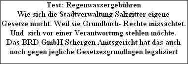 Test: Regenwassergebhren
Wie sich die Stadtverwaltung Salzgitter eigene
Gesetze macht. Weil sie Grundbuch- Rechte missachtet.
Und  sich vor einer Verantwortung stehlen mchte.
Das BRD GmbH Schergen Amtsgericht hat das auch
noch gegen jegliche Gesetzesgrundlagen legalisiert